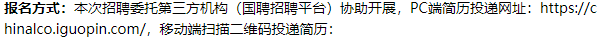 <p>报名方式:本次招聘委托第三方机构(国聘招聘平台)协助开展，PC端简历投递网址:https://c<br/>hinalco.iguopin.com/，移动端扫描二维码投递简历:</p>