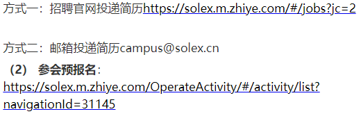 <p>方式一:招聘官网投递简历https://solex.m.zhiye.com/#/jobs?jc=2</p> <p>方式二:邮箱投递简历****</p> <p>(2)参会预报名:</p> <p>https://solex.m.zhiye.com/0perateActivity/#/activity/list?<br/>navigationld=31145</p>