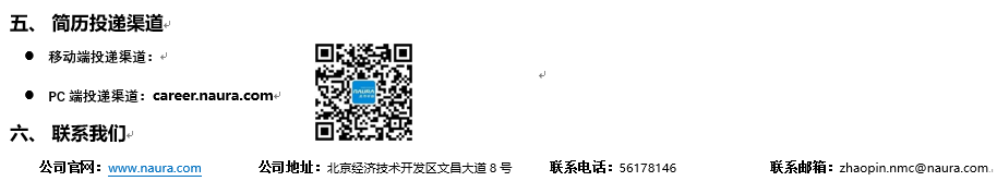 <p>五、简历投递渠道<br/>●移动端投递渠道:↵</p> <p>●PC端投递渠道:career.naura.com</p> <p>六、联系我们</p> <p>公司官网:<br/>www.naura.com</p> <p>公司地址:北京经济技术开发区文昌大道8号联系电话:56178146</p> <p>联系邮箱:zhaopin.nmc@naura.com.</p>