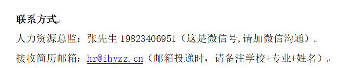 <p>联系方式</p> <p>人力资源总监:张先生 19823406951(这是微信号,请加微信沟通)↵<br/>接收简历邮箱hr@ihyzz.cn(邮箱投递时，请备注学校+专业+姓名)↵</p>